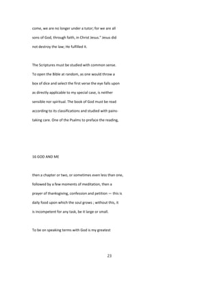 come, we are no longer under a tutor; for we are all
sons of God, through faith, in Christ Jesus." Jesus did
not destroy the law; He fulfilled it.
The Scriptures must be studied with common sense.
To open the Bible at random, as one would throw a
box of dice and select the first verse the eye falls upon
as directly applicable to my special case, is neither
sensible nor spiritual. The book of God must be read
according to its classifications and studied with pains-
taking care. One of the Psalms to preface the reading,
16 GOD AND ME
then a chapter or two, or sometimes even less than one,
followed by a few moments of meditation, then a
prayer of thanksgiving, confession and petition — this is
daily food upon which the soul grows ; without this, it
is incompetent for any task, be it large or small.
To be on speaking terms with God is my greatest
23
 