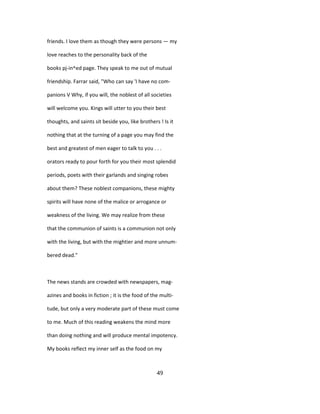 friends. I love them as though they were persons — my
love reaches to the personality back of the
books pj-in^ed page. They speak to me out of mutual
friendship. Farrar said, "Who can say 'I have no com-
panions V Why, if you will, the noblest of all societies
will welcome you. Kings will utter to you their best
thoughts, and saints sit beside you, like brothers ! Is it
nothing that at the turning of a page you may find the
best and greatest of men eager to talk to you . . .
orators ready to pour forth for you their most splendid
periods, poets with their garlands and singing robes
about them? These noblest companions, these mighty
spirits will have none of the malice or arrogance or
weakness of the living. We may realize from these
that the communion of saints is a communion not only
with the living, but with the mightier and more unnum-
bered dead."
The news stands are crowded with newspapers, mag-
azines and books in fiction ; it is the food of the multi-
tude, but only a very moderate part of these must come
to me. Much of this reading weakens the mind more
than doing nothing and will produce mental impotency.
My books reflect my inner self as the food on my
49
 