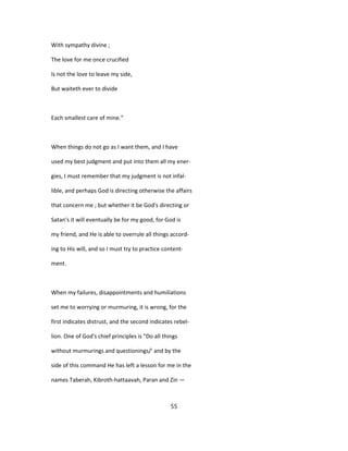 With sympathy divine ;
The love for me once crucified
Is not the love to leave my side,
But waiteth ever to divide
Each smallest care of mine."
When things do not go as I want them, and I have
used my best judgment and put into them all my ener-
gies, I must remember that my judgment is not infal-
lible, and perhaps God is directing otherwise the affairs
that concern me ; but whether it be God's directing or
Satan's it will eventually be for my good, for God is
my friend, and He is able to overrule all things accord-
ing to His will, and so I must try to practice content-
ment.
When my failures, disappointments and humiliations
set me to worrying or murmuring, it is wrong, for the
first indicates distrust, and the second indicates rebel-
lion. One of God's chief principles is "Do all things
without murmurings and questionings/' and by the
side of this command He has left a lesson for me in the
names Taberah, Kibroth-hattaavah, Paran and Zin —
55
 