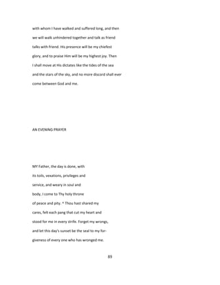 with whom I have walked and suffered long, and then
we will walk unhindered together and talk as friend
talks with friend. His presence will be my chiefest
glory, and to praise Him will be my highest joy. Then
I shall move at His dictates like the tides of the sea
and the stars of the sky, and no more discord shall ever
come between God and me.
AN EVENING PRAYER
MY Father, the day is done, with
its toils, vexations, privileges and
service, and weary in soul and
body, I come to Thy holy throne
of peace and pity. ^ Thou hast shared my
cares, felt each pang that cut my heart and
stood for me in every strife. Forget my wrongs,
and let this day's sunset be the seal to my for-
giveness of every one who has wronged me.
89
 