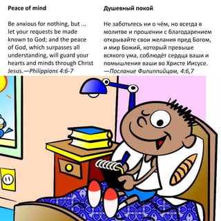 Peace of mind
Be anxious for nothing, but ...
let your requests be made
known to God; and the peace
of God, which surpasses all
understanding, will guard your
hearts and minds through Christ
Jesus.—Philippians 4:6-7
Душевный покой
Не заботьтесь ни о чём, но всегда в
молитве и прошении с благодарением
открывайте свои желания пред Богом,
и мир Божий, который превыше
всякого ума, соблюдёт сердца ваши и
помышления ваши во Христе Иисусе.
—Послание Филиппийцам, 4:6,7
 