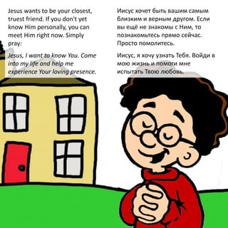 Jesus wants to be your closest,
truest friend. If you don't yet
know Him personally, you can
meet Him right now. Simply
pray:
Jesus, I want to know You. Come
into my life and help me
experience Your loving presence.
Иисус хочет быть вашим самым
близким и верным другом. Если
вы ещё не знакомы с Ним, то
познакомьтесь прямо сейчас.
Просто помолитесь.
Иисус, я хочу узнать Тебя. Войди в
мою жизнь и помоги мне
испытать Твою любовь.
 