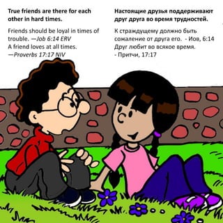 True friends are there for each
other in hard times.
Friends should be loyal in times of
trouble. —Job 6:14 ERV
A friend loves at all times.
—Proverbs 17:17 NIV
Настоящие друзья поддерживают
друг друга во время трудностей.
К страждущему должно быть
сожаление от друга его. - Иов, 6:14
Друг любит во всякое время.
- Притчи, 17:17
 