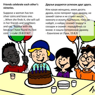 Friends celebrate each other's
victories.
Suppose a woman has ten
silver coins and loses one.
…When she finds it, she will call
in her friends and neighbors
and say, ‘Rejoice with me
because I have found my lost
coin.’ —Luke 15:8-9 NLT
Друзья радуются успехам друг друга.
Или какая женщина, имея десять
драхм, если потеряет одну драхму, не
зажжёт свечи и не станет мести
комнату и искать тщательно, пока не
найдёт, а найдя, созовёт подруг и
соседок и скажет: порадуйтесь со
мною: я нашла потерянную драхму.
- Евангелие от Луки, 15:8,9
 