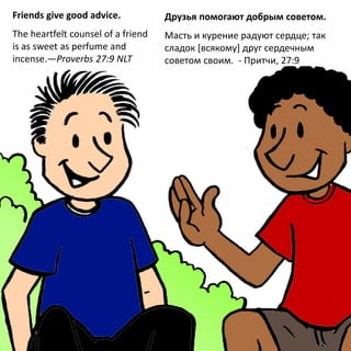 Friends give good advice.
The heartfelt counsel of a friend
is as sweet as perfume and
incense.—Proverbs 27:9 NLT
Друзья помогают добрым советом.
Масть и курение радуют сердце; так
сладок [всякому] друг сердечным
советом своим. - Притчи, 27:9
 