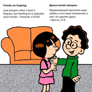 Friends are forgiving.
Love prospers when a fault is
forgiven, but dwelling on it separates
close friends.—Proverbs 17:9 NLT
Друзья умеют прощать.
Прикрывающий проступок ищет
любви; а кто снова напоминает о
нём, тот удаляет друга.
- Притчи, 17:9
 