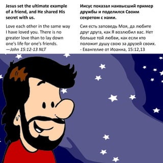 Jesus set the ultimate example
of a friend, and He shared His
secret with us.
Love each other in the same way
I have loved you. There is no
greater love than to lay down
one's life for one's friends.
—John 15:12-13 NLT
Иисус показал наивысший пример
дружбы и поделился Своим
секретом с нами.
Сия есть заповедь Моя, да любите
друг друга, как Я возлюбил вас. Нет
больше той любви, как если кто
положит душу свою за друзей своих.
- Евангелие от Иоанна, 15:12,13
 