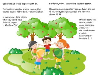 God wants us to live at peace with all.
The foreigner residing among you must be
treated as your native-born.—Leviticus 19:34
In everything, do to others
what you would have
them do to you.
—Matthew 7:12
Бог хочет, чтобы мы жили в мире со всеми.
Пришлец, поселившийся у вас, да будет для вас
то же, что туземец ваш; люби его, как себя.
Левит, 19:34
Итак во всём, как
хотите, чтобы с
вами поступали
люди, так
поступайте и вы
с ними.
Евангелие от
Матфея, 7:12
 