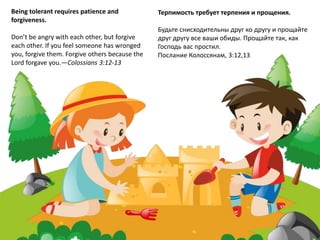Being tolerant requires patience and
forgiveness.
Don’t be angry with each other, but forgive
each other. If you feel someone has wronged
you, forgive them. Forgive others because the
Lord forgave you.—Colossians 3:12-13
Терпимость требует терпения и прощения.
Будьте снисходительны друг ко другу и прощайте
друг другу все ваши обиды. Прощайте так, как
Господь вас простил.
Послание Колоссянам, 3:12,13
 
