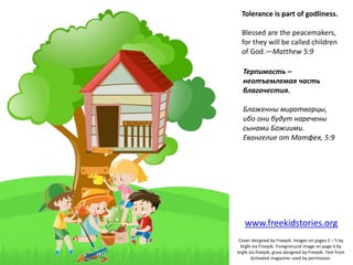Tolerance is part of godliness.
Blessed are the peacemakers,
for they will be called children
of God.—Matthew 5:9
Терпимость –
неотъемлемая часть
благочестия.
Блаженны миротворцы,
ибо они будут наречены
сынами Божиими.
Евангелие от Матфея, 5:9
Cover designed by Freepik. Images on pages 2 – 5 by
brgfx via Freepik. Foregronund image on page 6 by
brgfx via freepik; grass designed by Freepik. Text from
Activated magazine; used by permission.
www.freekidstories.org
 