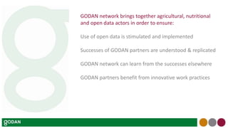 GODAN network brings together agricultural, nutritional
and open data actors in order to ensure:
Use of open data is stimulated and implemented
Successes of GODAN partners are understood & replicated
GODAN network can learn from the successes elsewhere
GODAN partners benefit from innovative work practices
 