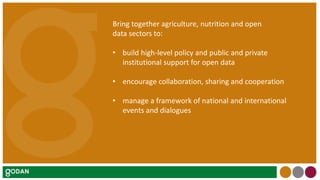 Bring together agriculture, nutrition and open
data sectors to:
• build high-level policy and public and private
institutional support for open data
• encourage collaboration, sharing and cooperation
• manage a framework of national and international
events and dialogues
 