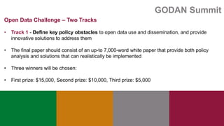 GODAN Summit
Open Data Challenge – Two Tracks
• Track 1 - Define key policy obstacles to open data use and dissemination, and provide
innovative solutions to address them
• The final paper should consist of an up-to 7,000-word white paper that provide both policy
analysis and solutions that can realistically be implemented
• Three winners will be chosen:
• First prize: $15,000, Second prize: $10,000, Third prize: $5,000
 