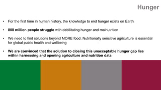 Hunger
• For the first time in human history, the knowledge to end hunger exists on Earth
• 800 million people struggle with debilitating hunger and malnutrition
• We need to find solutions beyond MORE food. Nutritionally sensitive agriculture is essential
for global public health and wellbeing
• We are convinced that the solution to closing this unacceptable hunger gap lies
within harnessing and opening agriculture and nutrition data
 