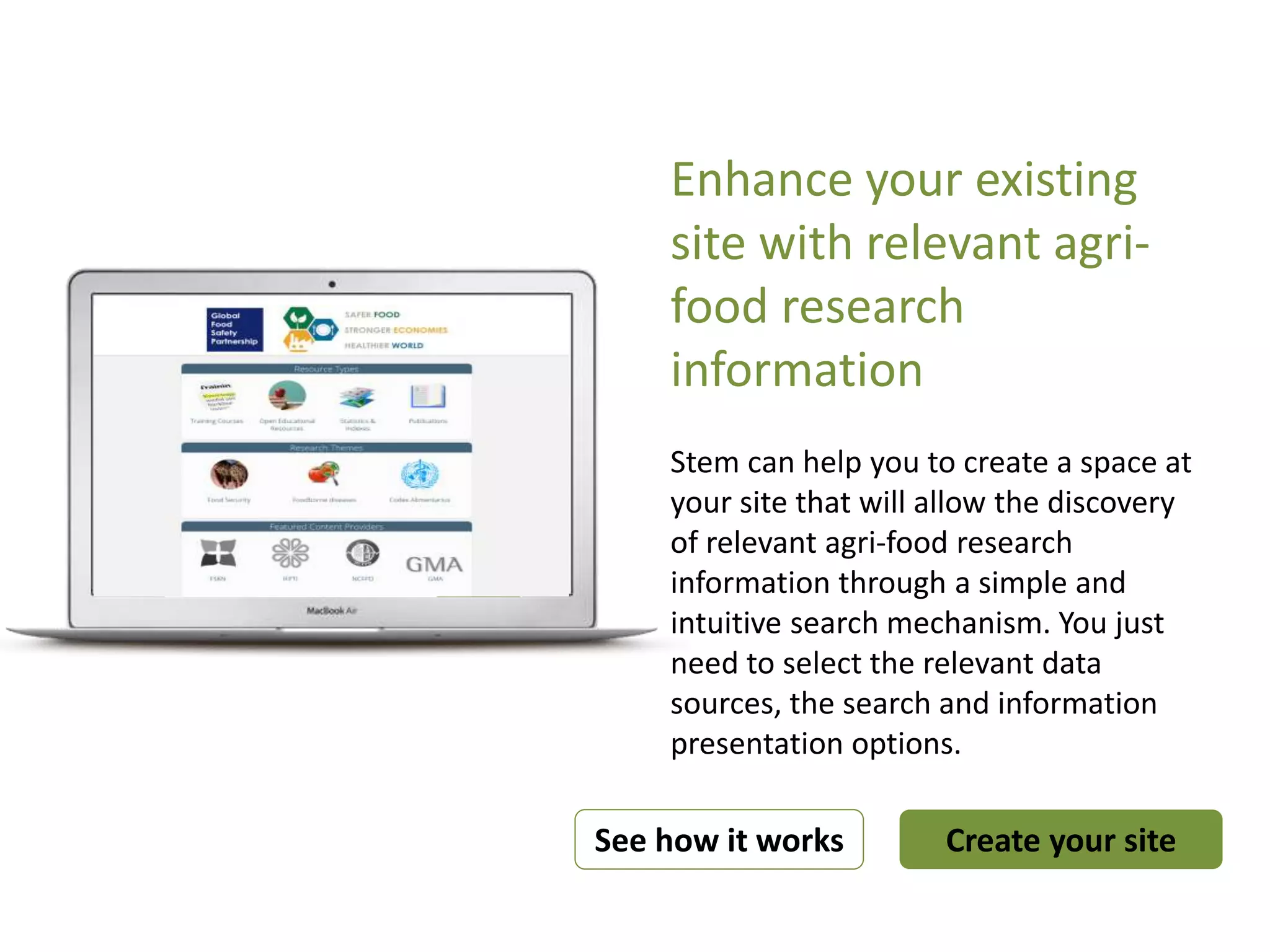 Enhance your existing
site with relevant agri-
food research
information
Stem can help you to create a space at
your site that will allow the discovery
of relevant agri-food research
information through a simple and
intuitive search mechanism. You just
need to select the relevant data
sources, the search and information
presentation options.
Create your siteSee how it works
What you are looking for? Search
 