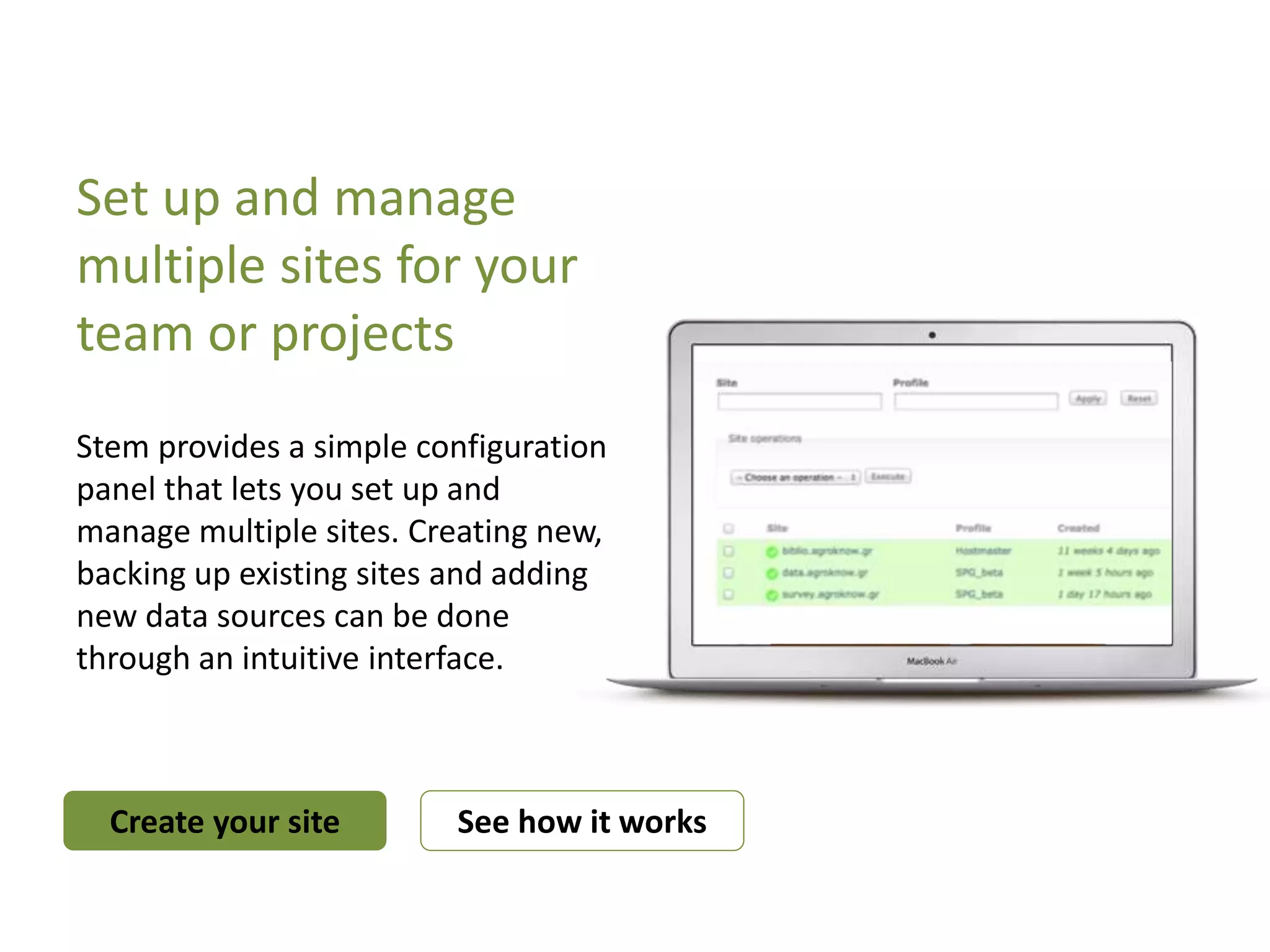 Set up and manage
multiple sites for your
team or projects
Stem provides a simple configuration
panel that lets you set up and
manage multiple sites. Creating new,
backing up existing sites and adding
new data sources can be done
through an intuitive interface.
Create your site See how it works
 