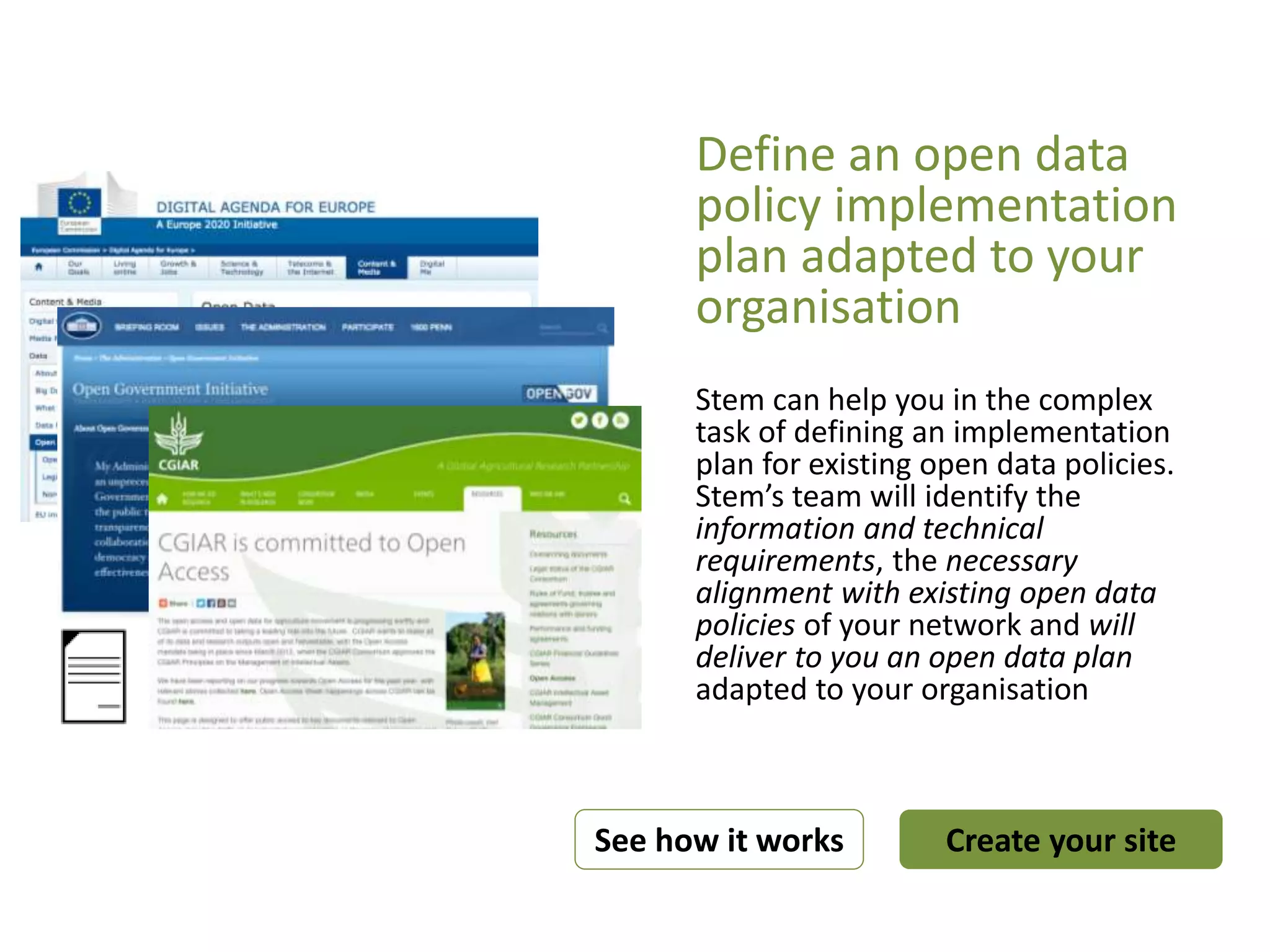 Define an open data
policy implementation
plan adapted to your
organisation
Stem can help you in the complex
task of defining an implementation
plan for existing open data policies.
Stem’s team will identify the
information and technical
requirements, the necessary
alignment with existing open data
policies of your network and will
deliver to you an open data plan
adapted to your organisation
Create your siteSee how it works
 
