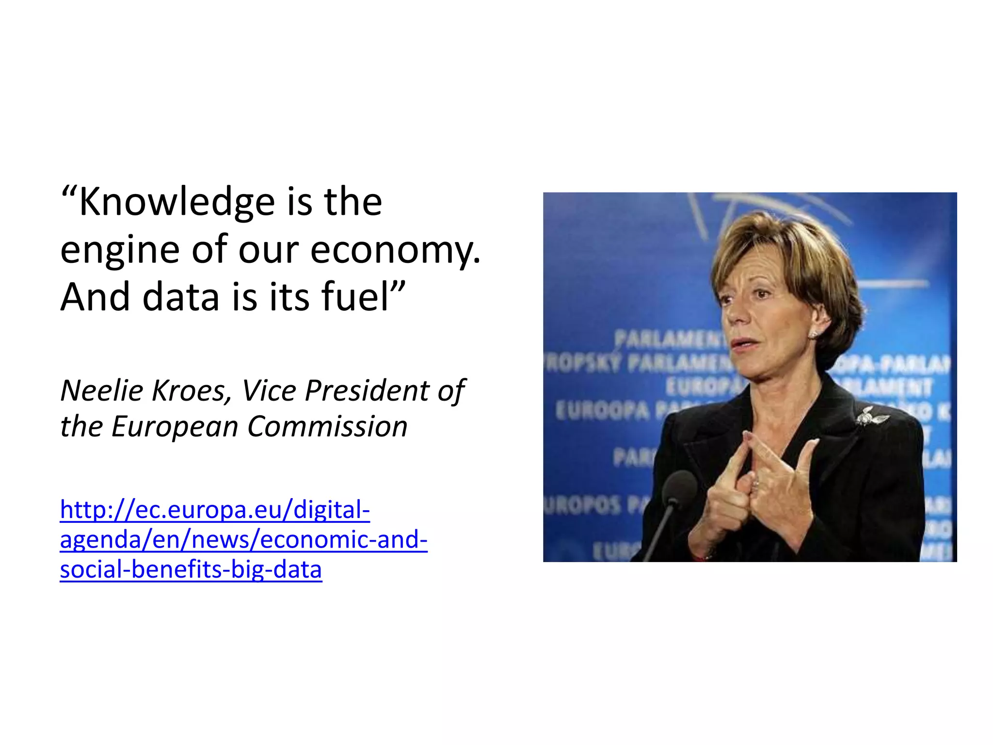 “Knowledge is the
engine of our economy.
And data is its fuel”
Neelie Kroes, Vice President of
the European Commission
http://ec.europa.eu/digital-
agenda/en/news/economic-and-
social-benefits-big-data
 