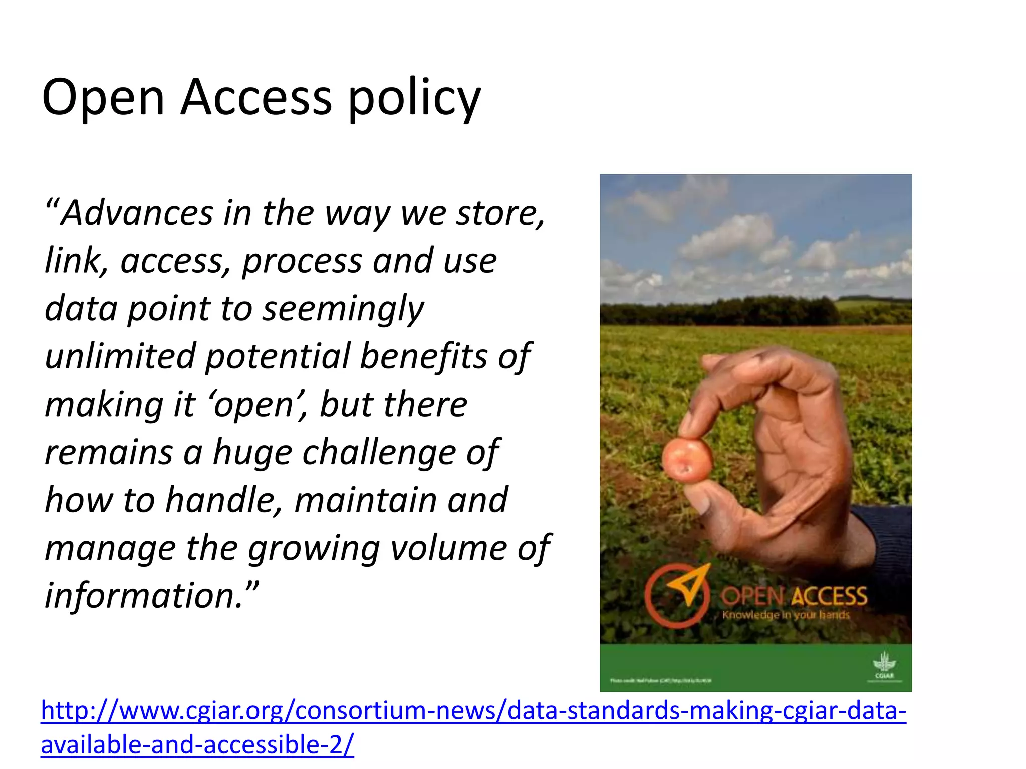 Open Access policy
“Advances in the way we store,
link, access, process and use
data point to seemingly
unlimited potential benefits of
making it ‘open’, but there
remains a huge challenge of
how to handle, maintain and
manage the growing volume of
information.”
http://www.cgiar.org/consortium-news/data-standards-making-cgiar-data-
available-and-accessible-2/
 