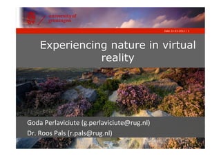 Date 22-03-2012 | 1




     Experiencing nature in virtual
                reality




Goda	
  Perlaviciute	
  (g.perlaviciute@rug.nl)	
  
Dr.	
  Roos	
  Pals	
  (r.pals@rug.nl)	
  
 