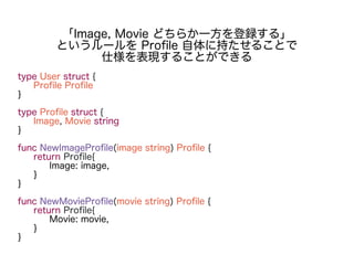type User struct {
Profile Profile
}
type Profile struct {
Image, Movie string
}
func NewImageProfile(image string) Profile {
return Profile{
Image: image,
}
}
func NewMovieProfile(movie string) Profile {
return Profile{
Movie: movie,
}
}
「Image, Movie どちらか一方を登録する」
というルールを Profile 自体に持たせることで
仕様を表現することができる
 