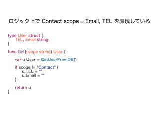 type User struct {
TEL, Email string
}
func Get(scope string) User {
var u User = GetUserFromDB()
if scope != "Contact" {
u.TEL = ""
u.Email = ""
}
return u
}
ロジック上で Contact scope = Email, TEL を表現している
 