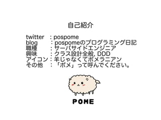 自己紹介
twitter : pospome
blog ：pospomeのプログラミング日記
職種 : サーバサイドエンジニア
興味　 : クラス設計全般, DDD
アイコン：羊じゃなくてポメラニアン
その他　：「ポメ」って呼んでください。
 
