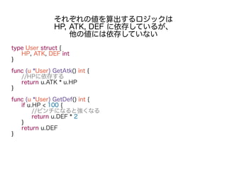 type User struct {
HP, ATK, DEF int
}
func (u *User) GetAtk() int {
//HPに依存する
return u.ATK * u.HP
}
func (u *User) GetDef() int {
if u.HP < 100 {
//ピンチになると強くなる
return u.DEF * 2
}
return u.DEF
}
それぞれの値を算出するロジックは
HP, ATK, DEF に依存しているが、
他の値には依存していない
 