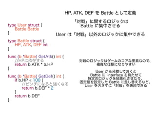 type User struct {
Battle Battle
}
type Battle struct {
HP, ATK, DEF int
}
func (b *Battle) GetAtk() int {
//HPに依存する
return b.ATK * b.HP
}
func (b *Battle) GetDef() int {
if b.HP < 100 {
//ピンチになると強くなる
return b.DEF * 2
}
return b.DEF
}
HP, ATK, DEF を Battle として定義
「対戦」に関するロジックは
Battle に集中させる
User は「対戦」以外のロジックに集中できる
対戦のロジックはゲームのコアな要素なので、
複雑な仕様になりやすい
User から分離しておくと
Battle に interface を持たせて
特定のロジックを抽象化させたり、
固定値を設定した Battle に差し替えるなど、
User を汚さずに「対戦」を表現できる
 