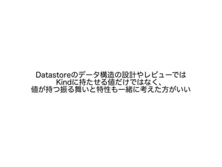 Datastoreのデータ構造の設計やレビューでは
Kindに持たせる値だけではなく、
値が持つ振る舞いと特性も一緒に考えた方がいい
 