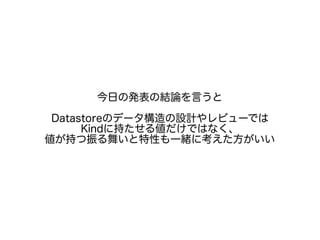 今日の発表の結論を言うと
Datastoreのデータ構造の設計やレビューでは
Kindに持たせる値だけではなく、
値が持つ振る舞いと特性も一緒に考えた方がいい
 