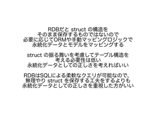 RDBだと struct の構造を
そのまま保存するものではないので
必要に応じてORMや手動マッピングロジックで
永続化データとモデルをマッピングする
struct の振る舞いを考慮してテーブル構造を
考える必要性は低い
永続化データとしての正しさを考えればいい
RDBはSQLによる柔軟なクエリが可能なので、
無理やり struct を保存する工夫をするよりも
永続化データとしての正しさを重視した方がいい
 