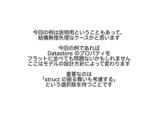 今回の例は説明用ということもあって、
結構無理矢理なケースかと思います
今回の例であれば
Datastore のプロパティを
フラットに並べても問題ないかもしれません
ここはモデルの設計方針によって変わります
重要なのは
「struct の振る舞いも考慮する」
という選択肢を持つことです
 