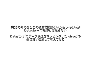 RDBで考えるとこの構造で問題ないかもしれないが
Datastore で適切とは限らない
Datastore のデータ構造をマッピングした struct の
振る舞いを通して考えてみる
 