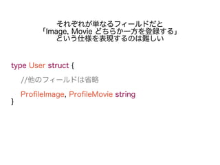type User struct {
//他のフィールドは省略
ProfileImage, ProfileMovie string
}
それぞれが単なるフィールドだと
「Image, Movie どちらか一方を登録する」
という仕様を表現するのは難しい
 