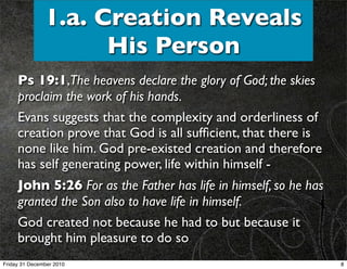 1.a. Creation Reveals
                     His Person
     Ps 19:1,The heavens declare the glory of God; the skies
     proclaim the work of his hands.
     Evans suggests that the complexity and orderliness of
     creation prove that God is all sufﬁcient, that there is
     none like him. God pre-existed creation and therefore
     has self generating power, life within himself -
     John 5:26 For as the Father has life in himself, so he has
     granted the Son also to have life in himself.
     God created not because he had to but because it
     brought him pleasure to do so
Friday 31 December 2010                                           8
 