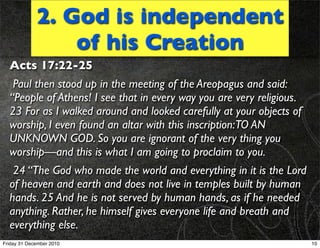 2. God is independent
                 of his Creation
  Acts 17:22-25
   Paul then stood up in the meeting of the Areopagus and said:
  “People of Athens! I see that in every way you are very religious.
  23 For as I walked around and looked carefully at your objects of
  worship, I even found an altar with this inscription:TO AN
  UNKNOWN GOD. So you are ignorant of the very thing you
  worship—and this is what I am going to proclaim to you.
   24 “The God who made the world and everything in it is the Lord
  of heaven and earth and does not live in temples built by human
  hands. 25 And he is not served by human hands, as if he needed
  anything. Rather, he himself gives everyone life and breath and
  everything else.
Friday 31 December 2010                                                10
 