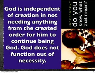 2. God is independent
    God is independent
           of hisin not
     of creation  Creation
  Acts 17:22-25
      needinginanything Areopagus and said:
   Paul then stood up the meeting of the
  “People of Athens! I see created you are very religious.
      from the that in every way
  23 For as I walked around and looked carefully at your objects of
  worship, I even found an altar with toinscription:TO AN
       order for him this
  UNKNOWN GOD. So you being of the very thing you
         continue Iare ignorantto proclaim to you.
  worship—and this is what am going
   24 “The GodGod does not
    God. who made the world and everything in it is the Lord
  of heaven and earth and out of in temples built by human
        function does not live
  hands. 25 And he is not served by human hands, as if he needed
              necessity.
  anything. Rather, he himself gives everyone life and breath and
  everything else.
Friday 31 December 2010                                               10
 