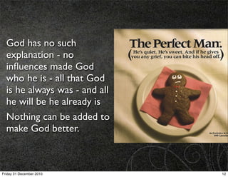 God has no such
  explanation - no
  inﬂuences made God
  who he is - all that God
  is he always was - and all
  he will be he already is
  Nothing can be added to
  make God better.



Friday 31 December 2010        12
 