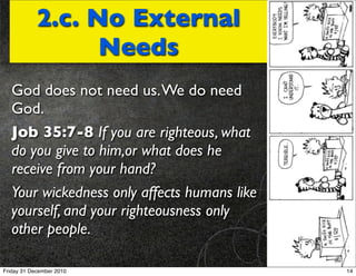 2.c. No External
                  Needs
   God does not need us. We do need
   God.
   Job 35:7-8 If you are righteous, what
   do you give to him,or what does he
   receive from your hand?
   Your wickedness only affects humans like
   yourself, and your righteousness only
   other people.

Friday 31 December 2010                       14
 