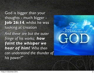 God is bigger than your
     thoughts - much bigger -
     Job 26:14, whilst he was
     looking at creation
     And these are but the outer
     fringe of his works; how
     faint the whisper we
     hear of him! Who then
     can understand the thunder of
     his power?”


Friday 31 December 2010              2
 