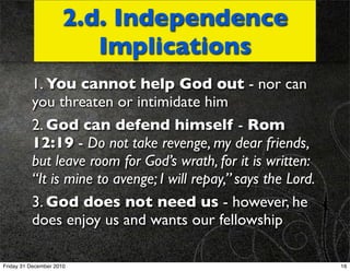 2.d. Independence
                        Implications
          1. You cannot help God out - nor can
          you threaten or intimidate him
          2. God can defend himself - Rom
          12:19 - Do not take revenge, my dear friends,
          but leave room for God’s wrath, for it is written:
          “It is mine to avenge; I will repay,” says the Lord.
          3. God does not need us - however, he
          does enjoy us and wants our fellowship

Friday 31 December 2010                                          16
 