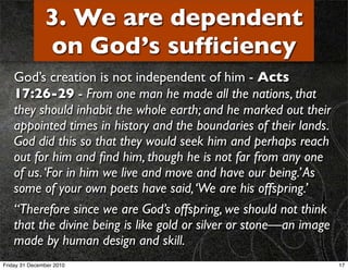 3. We are dependent
               on God’s sufﬁciency
    God’s creation is not independent of him - Acts
    17:26-29 - From one man he made all the nations, that
    they should inhabit the whole earth; and he marked out their
    appointed times in history and the boundaries of their lands.
    God did this so that they would seek him and perhaps reach
    out for him and ﬁnd him, though he is not far from any one
    of us. ‘For in him we live and move and have our being.’ As
    some of your own poets have said, ‘We are his offspring.’
    “Therefore since we are God’s offspring, we should not think
    that the divine being is like gold or silver or stone—an image
    made by human design and skill.
Friday 31 December 2010                                              17
 
