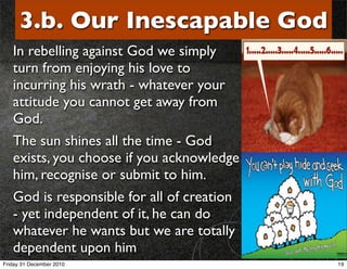 3.b. Our Inescapable God
   In rebelling against God we simply
   turn from enjoying his love to
   incurring his wrath - whatever your
   attitude you cannot get away from
   God.
   The sun shines all the time - God
   exists, you choose if you acknowledge
   him, recognise or submit to him.
   God is responsible for all of creation
   - yet independent of it, he can do
   whatever he wants but we are totally
   dependent upon him
Friday 31 December 2010                     19
 
