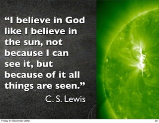 “I believe in God
  like I believe in
  the sun, not
  because I can
  see it, but
  because of it all
  things are seen.”
            C. S. Lewis

Friday 31 December 2010   20
 