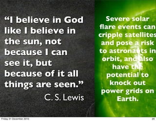 “I believe in God         Severe solar
                          ﬂare events can
  like I believe in       cripple satellites
  the sun, not             and pose a risk
  because I can           to astronauts in
                           orbit, and also
  see it, but                  have the
  because of it all          potential to
  things are seen.”           knock out
                           power grids on
            C. S. Lewis         Earth.

Friday 31 December 2010                   20
 