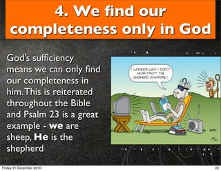 4. We ﬁnd our
    completeness only in God
  God’s sufﬁciency
  means we can only ﬁnd
  our completeness in
  him. This is reiterated
  throughout the Bible
  and Psalm 23 is a great
  example - we are
  sheep, He is the
  shepherd
Friday 31 December 2010        22
 