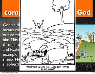 4. We ﬁnd our
    completeness only in God
  God’s sufﬁciency
  means we can only ﬁnd
  our completeness in
  him. This is reiterated
  throughout the Bible
  and Psalm 23 is a great
  example - we are
  sheep, He is the
  shepherd
Friday 31 December 2010        22
 