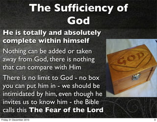 The Sufﬁciency of
                            God
 He is totally and absolutely
 complete within himself
 Nothing can be added or taken
 away from God, there is nothing
 that can compare with Him
 There is no limit to God - no box
 you can put him in - we should be
 intimidated by him, even though he
 invites us to know him - the Bible
 calls this The Fear of the Lord
Friday 31 December 2010                   3
 