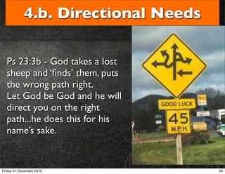 4.b. Directional Needs

  Ps 23:3b - God takes a lost
  sheep and ‘ﬁnds’ them, puts
  the wrong path right.
  Let God be God and he will
  direct you on the right
  path...he does this for his
  name’s sake.


Friday 31 December 2010              24
 